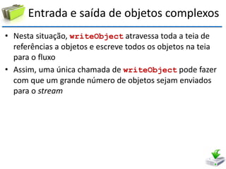 Entrada e saída de objetos complexos 
•Nesta situação, writeObject atravessa toda a teia de referências a objetos e escreve todos os objetos na teia para o fluxo 
•Assim, uma única chamada de writeObject pode fazer com que um grande número de objetos sejam enviados para o stream  