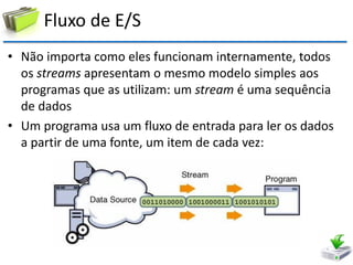 Fluxo de E/S 
•Não importa como eles funcionam internamente, todos os streams apresentam o mesmo modelo simples aos programas que as utilizam: um stream é uma sequência de dados 
•Um programa usa um fluxo de entrada para ler os dados a partir de uma fonte, um item de cada vez:  