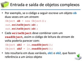 Entrada e saída de objetos complexos 
•Por exemplo, se o código a seguir escreve um objeto ob duas vezes em um stream: 
Object ob = new Object(); 
out.writeObject(ob); 
out.writeObject(ob); 
•Cada writeObject deve combinar com um readObject, assim o código de leitura do stream de volta poderia parecer com: 
Object ob1 = in.readObject(); 
Object ob2 = in.readObject(); 
•Isto resultaria em duas variáveis, ob1 e ob2, que fazem referência a um único objeto  