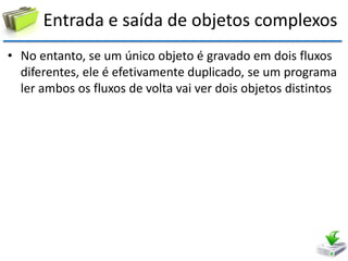 Entrada e saída de objetos complexos 
•No entanto, se um único objeto é gravado em dois fluxos diferentes, ele é efetivamente duplicado, se um programa ler ambos os fluxos de volta vai ver dois objetos distintos  