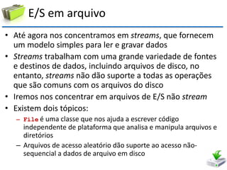 E/S em arquivo 
•Até agora nos concentramos em streams, que fornecem um modelo simples para ler e gravar dados 
•Streams trabalham com uma grande variedade de fontes e destinos de dados, incluindo arquivos de disco, no entanto, streams não dão suporte a todas as operações que são comuns com os arquivos do disco 
•Iremos nos concentrar em arquivos de E/S não stream 
•Existem dois tópicos: 
–File é uma classe que nos ajuda a escrever código independente de plataforma que analisa e manipula arquivos e diretórios 
–Arquivos de acesso aleatório dão suporte ao acesso não- sequencial a dados de arquivo em disco  