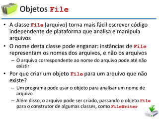 Objetos File 
•A classe File (arquivo) torna mais fácil escrever código independente de plataforma que analisa e manipula arquivos 
•O nome desta classe pode enganar: instâncias de File representam os nomes dos arquivos, e não os arquivos 
–O arquivo correspondente ao nome do arquivo pode até não existir 
•Por que criar um objeto File para um arquivo que não existe? 
–Um programa pode usar o objeto para analisar um nome de arquivo 
–Além disso, o arquivo pode ser criado, passando o objeto File para o construtor de algumas classes, como FileWriter  