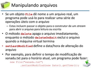 Manipulando arquivos 
•Se um objeto File dê nome a um arquivo real, um programa pode usá-lo para realizar uma série de operações úteis com o arquivo 
–Estas incluem passar o objeto para o construtor de um stream para abrir o arquivo para leitura ou escrita 
•O método delete apaga o arquivo imediatamente, enquanto o método deleteOnExit exclui o arquivo quando a máquina virtual termina 
•setLastModified define a data/hora de alteração do arquivo 
•Por exemplo, para definir o tempo de modificação de xanadu.txt para o horário atual, um programa pode fazer: 
new File("xanadu.txt") 
.setLastModified(new Date().getTime());  