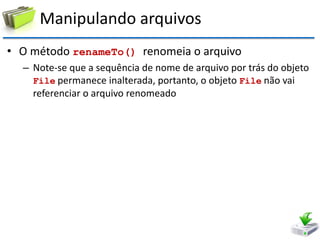 Manipulando arquivos 
•O método renameTo() renomeia o arquivo 
–Note-se que a sequência de nome de arquivo por trás do objeto File permanece inalterada, portanto, o objeto File não vai referenciar o arquivo renomeado  