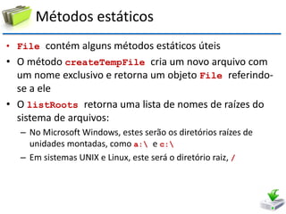 Métodos estáticos 
•File contém alguns métodos estáticos úteis 
•O método createTempFile cria um novo arquivo com um nome exclusivo e retorna um objeto File referindo- se a ele 
•O listRoots retorna uma lista de nomes de raízes do sistema de arquivos: 
–No Microsoft Windows, estes serão os diretórios raízes de unidades montadas, como a: e c: 
–Em sistemas UNIX e Linux, este será o diretório raiz, /  