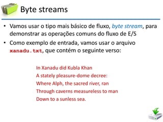 Byte streams 
•Vamos usar o tipo mais básico de fluxo, byte stream, para demonstrar as operações comuns do fluxo de E/S 
•Como exemplo de entrada, vamos usar o arquivo xanadu.txt, que contém o seguinte verso: 
In Xanadu did Kubla Khan 
A stately pleasure-dome decree: 
Where Alph, the sacred river, ran 
Through caverns measureless to man 
Down to a sunless sea.  