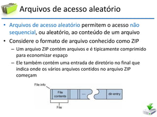 Arquivos de acesso aleatório 
•Arquivos de acesso aleatório permitem o acesso não sequencial, ou aleatório, ao conteúdo de um arquivo 
•Considere o formato de arquivo conhecido como ZIP 
–Um arquivo ZIP contém arquivos e é tipicamente comprimido para economizar espaço 
–Ele também contém uma entrada de diretório no final que indica onde os vários arquivos contidos no arquivo ZIP começam  