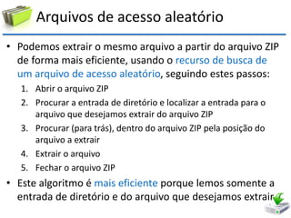 Arquivos de acesso aleatório 
•Podemos extrair o mesmo arquivo a partir do arquivo ZIP de forma mais eficiente, usando o recurso de busca de um arquivo de acesso aleatório, seguindo estes passos: 
1.Abrir o arquivo ZIP 
2.Procurar a entrada de diretório e localizar a entrada para o arquivo que desejamos extrair do arquivo ZIP 
3.Procurar (para trás), dentro do arquivo ZIP pela posição do arquivo a extrair 
4.Extrair o arquivo 
5.Fechar o arquivo ZIP 
•Este algoritmo é mais eficiente porque lemos somente a entrada de diretório e do arquivo que desejamos extrair  