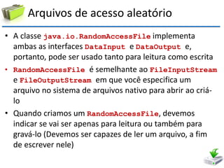 Arquivos de acesso aleatório 
•A classe java.io.RandomAccessFile implementa ambas as interfaces DataInput e DataOutput e, portanto, pode ser usado tanto para leitura como escrita 
•RandomAccessFile é semelhante ao FileInputStream e FileOutputStream em que você especifica um arquivo no sistema de arquivos nativo para abrir ao criá- lo 
•Quando criamos um RandomAccessFile, devemos indicar se vai ser apenas para leitura ou também para gravá-lo (Devemos ser capazes de ler um arquivo, a fim de escrever nele)  
