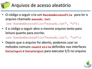 Arquivos de acesso aleatório 
•O código a seguir cria um RandomAccessFile para ler o arquivo chamado xanadu.txt: 
new RandomAccessFile("xanadu.txt", "r"); 
•E o código a seguir abre o mesmo arquivo tanto para leitura quanto para escrita: 
new RandomAccessFile("xanadu.txt", "rw"); 
•Depois que o arquivo foi aberto, podemos usar os métodos comuns read e write definidos nas interfaces DataInput e DataOutput para executar E/S no arquivo  