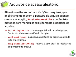 Arquivos de acesso aleatório 
•Além dos métodos normais de E/S em arquivos, que implicitamente movem o ponteiro do arquivo quando ocorre a operação, RandomAccessFile contém três métodos para manipular explicitamente o ponteiro do arquivo: 
–int skipBytes(int) move o ponteiro do arquivo para a frente um número especificado de bytes 
–void seek(long) posiciona o ponteiro do arquivo antes do byte especificado 
–long getFilePointer() retorna o byte atual de localização do ponteiro de arquivo  