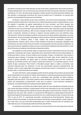2
permitiriam acontecer quem sabe até pelo uso das armas após o esgotamento dos trunfos da política.
A Grécia abandonaria o euro e serviria de mau exemplo às outras economias nacionais em situação
semelhante. Por isso, ela está sendo obrigada a aceitar pacotes de refinanciamento drásticos que
não admitem a recuperação econômica por causa do próprio euro. É paradoxal. Um pacote para
permitir a recomposição financeira sem a econômica.
No Brasil, a crise também se faz notar, entretanto, com cores menos acentuadas. O sistema
bancário brasileiro detém elos muito fracos com o sistema bancário europeu e estadunidense, no que
diz respeito à aquisição de papéis especulativos de risco duvidoso, que foram aqueles que
precipitaram a crise em 2007. Nossas operações financeiras se emaranham pelas fronteiras
nacionais em que o lucro financeiro aqui proporcionado é bem maior, reduzindo o grau de exposição
ao exterior dos bancos brasileiros, além do que a atuação do Banco Central brasileiro foi muito mais
severa e precavida, forçando os bancos a angariar recursos próprios com que enfrentar crises
internacionais. Os bancos brasileiros preferem se posicionar em títulos públicos garantidos com juros
elevadíssimos, do que com papéis estrangeiros. Nosso comércio internacional estabeleceu elos mais
vigorosos com a América Latina e Ásia, fugindo das barreiras comerciais europeias e
estadunidenses. América Latina, China e Índia compõem horizontes de expansão capitalista mais
promissores, por terem ainda muito por construir com populações enormes e pobres a satisfazer, do
que as economias do capitalismo maduro em que o horizonte de ampliação está mais estreito e o nível
de conforto paira em patamar mais elevado comparado ao latino.
No capitalismo verde-amarelo adeja um argumento fulcral e mecanicista, fruto de uma visão
superficial e apressada das coisas, responsável pelo crescimento tímido da economia brasileira. O
fundamento dele é correto. O que é errado é sua conclusão. A saber, o fundamento. Para crescer é
necessário gerar emprego. O emprego novo depende de investir, aliás, formar capital fixo. E para
investir é preciso preexistir, em algum lugar, os recursos angariados para isso sob o rótulo de
poupança. As famílias reúnem suas sobras, quando tal é possível. E as empresas apuram o lucro
líquido. Surge a poupança. Para investir é necessário poupar. Agora, a saber, a conclusão, cujo
raciocínio desanda para ser esdrúxulo. O coro dos economistas assevera reiteradamente, faz
décadas, sobre a baixa capacidade de poupança nacional para induzir o investimento e, por essa
simples razão, o crescimento termina modesto.
Ao assim afirmarem, esses papagaios partem da firme posição de que toda a poupança está
sendo despendida na conversão em capital. Desconsideram a parte da poupança que permanece no
setor financeiro em aplicações de renda fixa, sustentadas pela aquisição de títulos públicos,
regulados pela taxa SELIC. Com títulos públicos sendo ofertados a 9% ao ano, contra capitais que
podem ser emprestados a praticamente a taxa zero no exterior, o lucro financeiro resultante é
excelente, incomparável talvez em qualquer parte do globo terrestre.
As empresas e as famílias vão preferir deixar parte de suas importâncias rendendo juros do
que investir para gerar emprego. A especulação é ainda mais importante do que criar emprego. E é
esta fatia que não desliza para investimento, ficando represada no setor financeiro. Portanto, há uma
pergunta que não quer calar. Quanto é o percentual do PIB girando na especulação financeira? O
percentual originário de poupança que se transformou em investimento já se sabe, circula em torno de
19% no ano de 2011. E o percentual escondido, reproduzindo-se financeiramente, dinheiro que
produz dinheiro de emissão, na ciranda entre bancos comerciais e títulos públicos, quanto alcança?
Isso nada mais é do que mais-valia transportada para a esfera financeira para se reproduzir por
intermédio de juros. É a reprodução estéril do dinheiro pelo dinheiro.
A perspectiva de perdurar o crescimento num ciclo econômico de mais longo prazo repousa
 
