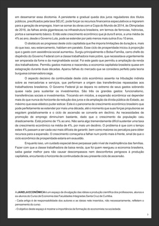 em desamarrar essa dicotomia. A persistente e gradual queda dos juros reguladores dos títulos
públicos, precificados pela taxa SELIC, pode forçar os recursos financeiros especulativos a migrarem
para a geração de empregos. Iriam se somar às obras com a Copa do Mundo de 2014, às Olimpíadas
de 2016, às falhas ainda gigantescas na infraestrutura brasileira, em termos de ferrovias, hidrovias,
portos e saneamento básico. Então este crescimento econômico que já dura 8 anos, a uma média de
4% ao ano, desde o Governo Lula, pode se estender por pelo menos mais outros 8 ou 10 anos.
O obstáculo ao progresso deste ciclo capitalista que lhe imporia limitações de duração e, mais
do que isso, seu estancamento, habitam em paralelo. Esse ciclo de prosperidade iniciou à proporção
que o gasto com assistência social aumentou. Surgiu principalmente o Bolsa Família, carro chefe do
dispêndio do Governo Federal com a classe trabalhadora mais pobre, que necessitava urgentemente
ser amparada da fome e da marginalidade social. Foi este gasto que permitiu a ampliação da renda
dos trabalhadores. Permitiu gastos maiores e reacendeu a economia capitalista brasileira quase em
estagnação durante duas décadas. Aparou falhas do mercado que se considera perfeito pela teoria
burguesa conservadora cega.
O aspecto decisivo da continuidade deste ciclo econômico assenta na tributação indireta
sobre as mercadorias e serviços, que performam a origem das transferências repassadas aos
trabalhadores brasileiros. O Governo Federal já se depara no extremo de seus gastos sobrando
quase nada para sustentar os investimentos. São três os grandes gastos: funcionalismo,
transferências sociais e investimentos. Trocando em miúdos, a expansão econômica vai depender
mais do que nunca do horizonte da redução dos juros e da ampliação da dívida pública do Estado, ao
máximo que esse elástico puder esticar. Este é o panorama de crescimento econômico brasileiro que
pode perfeitamente se estender por mais uma década, até o momento que suas forças propulsoras se
esgotem gradativamente e o ciclo de ascensão se converta em declínio. As necessidades de
promoção de emprego diminuíram bastante, dado que o crescimento da população caiu
drasticamente. Está próximo de 1% ao ano. Não seria algo tremendamente difícil sustentar uma taxa
de crescimento econômico na média de 4%, por mais um decênio. O problema é que com o tempo
estes 4% passam a ser cada vez mais difíceis de garantir, bem como maiores os percalços para obter
recursos para a expansão. O crescimento começaria a falhar num ponto mais à frente, sinal de que o
ciclo econômico de prosperidade estaria em exaustão.
Enquanto isso, um cuidado especial deve perpassar pelo nível de inadimplência das famílias.
Fazer com que a classe trabalhadora de baixa renda, que foi quem reergueu a economia brasileira,
saiba gastar melhor para não causar descompassos nem desconfortos perigosos à produção
capitalista, encurtando o horizonte de continuidade de seu presente ciclo de ascensão.
AJANELAECONÔMICAé um espaço de divulgação das idéias e produção científica dos professores, alunos e
ex-alunos do Curso de Economia das Faculdades Integradas Santa Cruz de Curitiba.
- Cada artigo é de responsabilidade dos autores e as ideias nele inseridos, não necessariamente, refletem o
pensamento do curso.
- O objetivo deste espaço é mostrar a importância da formação do economista na sociedade.
3
 