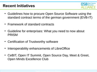 Recent Initiatives
●

Guidelines how to procure Open Source Software using the
standard contract terms of the german government (EVB-IT)

●

Framework of standard contracts

●

Guideline for enterprises: What you need to now about
PRISM

●

Certification of Trustworthy software

●

Interoperability enhancements of LibreOffice

●

CeBIT, Open IT Summit, Open Source Day, Meet & Greet,
Open Minds Excellence Club

Open Source Business Alliance

 