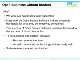 Open Business without borders
Why?
●

We want our businesses to be succesfull!

●

Most work on Open Source Software is done by people
being paid for what they do, mostly by companies

●

●

The success of Open Source Software is inherently bound to
the success of those companies
To be succesful and sustain, software
●
●

●

Has to create momentum
should concentrate on the things, it does really well

Software needs market domination

Open Source Business Alliance

 