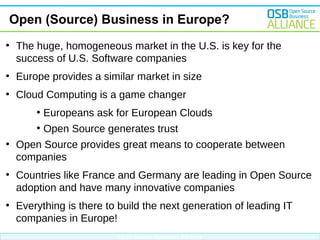 Open (Source) Business in Europe?
●

The huge, homogeneous market in the U.S. is key for the
success of U.S. Software companies

●

Europe provides a similar market in size

●

Cloud Computing is a game changer
●
●

●

Europeans ask for European Clouds
Open Source generates trust

Open Source provides great means to cooperate between
companies

●

Countries like France and Germany are leading in Open Source
adoption and have many innovative companies

●

Everything is there to build the next generation of leading IT
companies in Europe!
Open Source Business Alliance

 
