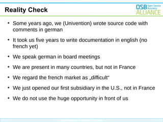 Reality Check
●

●

Some years ago, we (Univention) wrote source code with
comments in german
It took us five years to write documentation in english (no
french yet)

●

We speak german in board meetings

●

We are present in many countries, but not in France

●

We regard the french market as „difficult“

●

We just opened our first subsidiary in the U.S., not in France

●

We do not use the huge opportunity in front of us

Open Source Business Alliance

 