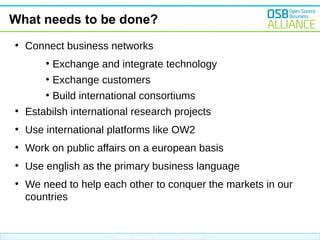 What needs to be done?
●

Connect business networks
●

Exchange and integrate technology

●

Exchange customers

●

Build international consortiums

●

Estabilsh international research projects

●

Use international platforms like OW2

●

Work on public affairs on a european basis

●

Use english as the primary business language

●

We need to help each other to conquer the markets in our
countries

Open Source Business Alliance

 