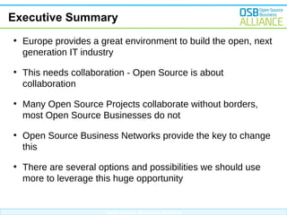 Executive Summary
●

Europe provides a great environment to build the open, next
generation IT industry

●

This needs collaboration - Open Source is about
collaboration

●

Many Open Source Projects collaborate without borders,
most Open Source Businesses do not

●

Open Source Business Networks provide the key to change
this

●

There are several options and possibilities we should use
more to leverage this huge opportunity

Open Source Business Alliance

 