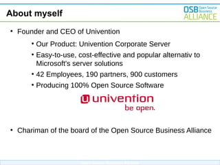 About myself
●

Founder and CEO of Univention
●
●

Our Product: Univention Corporate Server
Easy-to-use, cost-effective and popular alternativ to
Microsoft's server solutions

●
●

●

42 Employees, 190 partners, 900 customers
Producing 100% Open Source Software

Chariman of the board of the Open Source Business Alliance

Open Source Business Alliance

 