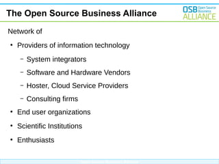 The Open Source Business Alliance
Network of
●

Providers of information technology
–

System integrators

–

Software and Hardware Vendors

–

Hoster, Cloud Service Providers

–

Consulting firms

●

End user organizations

●

Scientific Institutions

●

Enthusiasts
Open Source Business Alliance

 