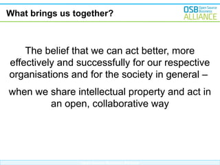 What brings us together?

The belief that we can act better, more
effectively and successfully for our respective
organisations and for the society in general –
when we share intellectual property and act in
an open, collaborative way

Open Source Business Alliance

 