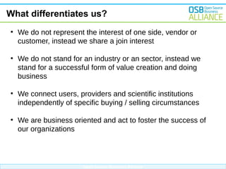 What differentiates us?
●

●

We do not represent the interest of one side, vendor or
customer, instead we share a join interest
We do not stand for an industry or an sector, instead we
stand for a successful form of value creation and doing
business

●

We connect users, providers and scientific institutions
independently of specific buying / selling circumstances

●

We are business oriented and act to foster the success of
our organizations

Open Source Business Alliance

 