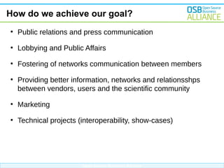 How do we achieve our goal?
●

Public relations and press communication

●

Lobbying and Public Affairs

●

Fostering of networks communication between members

●

Providing better information, networks and relationsshps
between vendors, users and the scientific community

●

Marketing

●

Technical projects (interoperability, show-cases)

Open Source Business Alliance

 