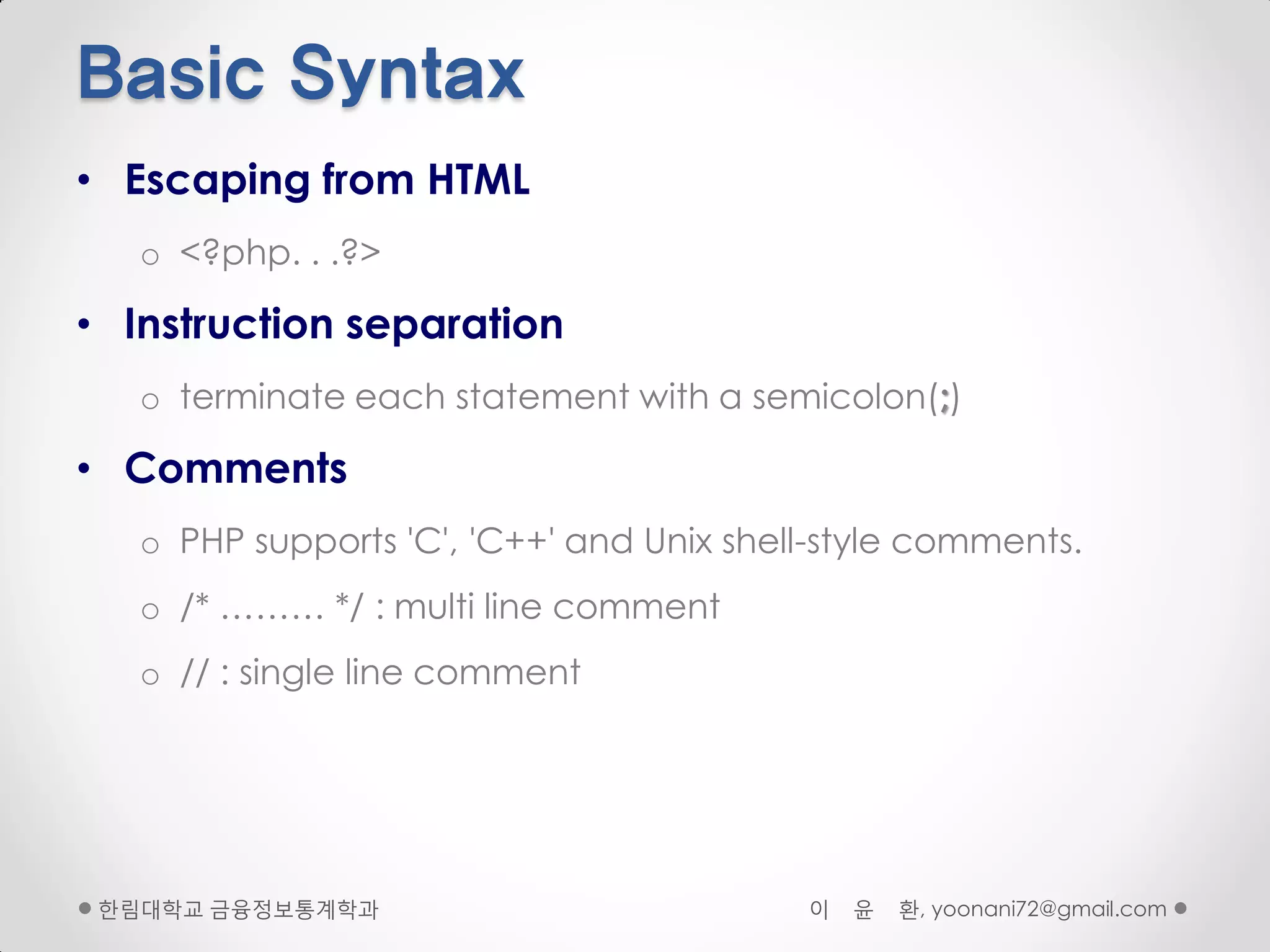 Basic Syntax
• Escaping from HTML
   o <?php. . .?>

• Instruction separation
   o terminate each statement with a semicolon(;)

• Comments
   o PHP supports 'C', 'C++' and Unix shell-style comments.
   o /* ……… */ : multi line comment
   o // : single line comment




 핚림대학교 금융정보통계학과                           이   윤   환, yoonani72@gmail.com
 