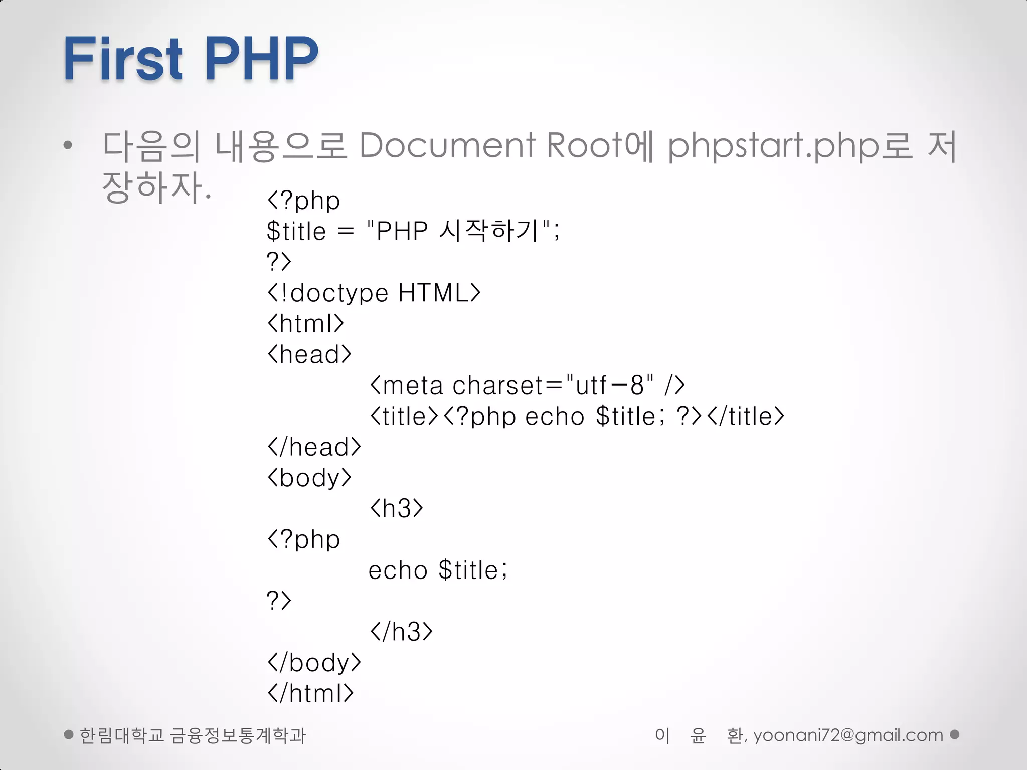 First PHP
• 다음의 내용으로 Document Root에 phpstart.php로 저
  장하자.  <?php
           $title = "PHP 시작하기";
           ?>
           <!doctype HTML>
           <html>
           <head>
                    <meta charset="utf-8" />
                    <title><?php echo $title; ?></title>
           </head>
           <body>
                    <h3>
           <?php
                    echo $title;
           ?>
                    </h3>
           </body>
           </html>
핚림대학교 금융정보통계학과                              이   윤   환, yoonani72@gmail.com
 
