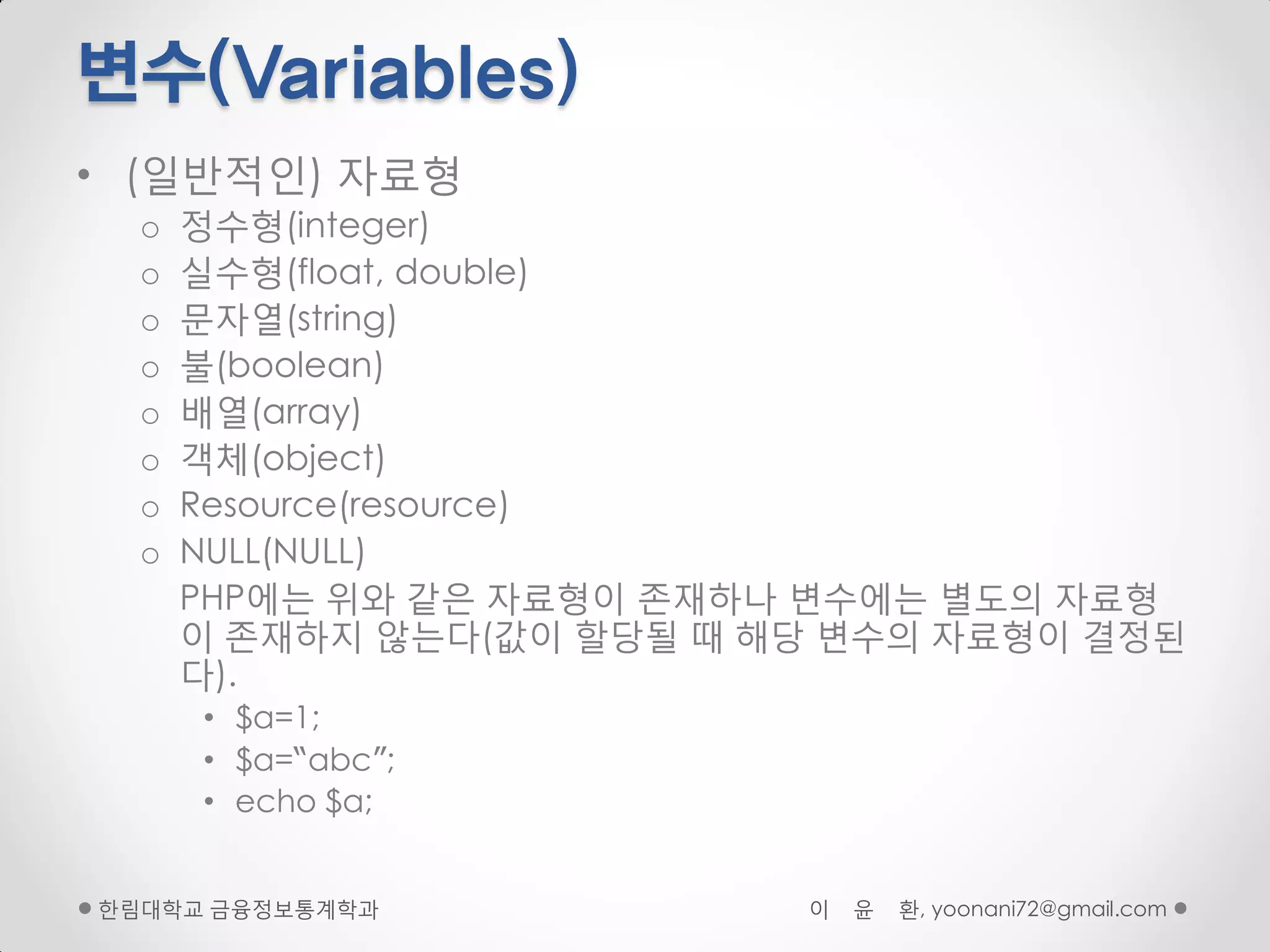 변수(Variables)
• (일반적인) 자료형
  o   정수형(integer)
  o   실수형(float, double)
  o   문자열(string)
  o   불(boolean)
  o   배열(array)
  o   객체(object)
  o   Resource(resource)
  o   NULL(NULL)
      PHP에는 위와 같은 자료형이 존재하나 변수에는 별도의 자료형
      이 존재하지 않는다(값이 핛당될 때 해당 변수의 자료형이 결정된
      다).
      • $a=1;
      • $a=“abc”;
      • echo $a;


핚림대학교 금융정보통계학과             이   윤   환, yoonani72@gmail.com
 
