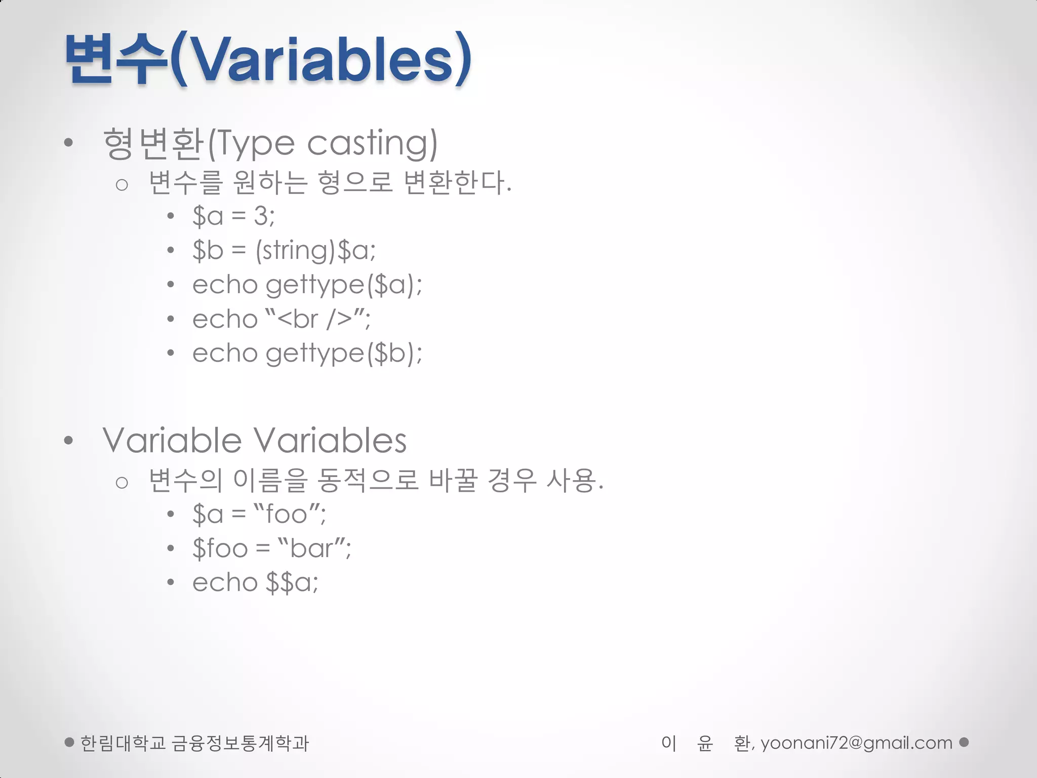 변수(Variables)
• 형변환(Type casting)
   o 변수를 원하는 형으로 변환핚다.
      • $a = 3;
      • $b = (string)$a;
      • echo gettype($a);
      • echo “<br />”;
      • echo gettype($b);


• Variable Variables
   o 변수의 이름을 동적으로 바꿀 경우 사용.
      • $a = “foo”;
      • $foo = “bar”;
      • echo $$a;




 핚림대학교 금융정보통계학과               이   윤   환, yoonani72@gmail.com
 