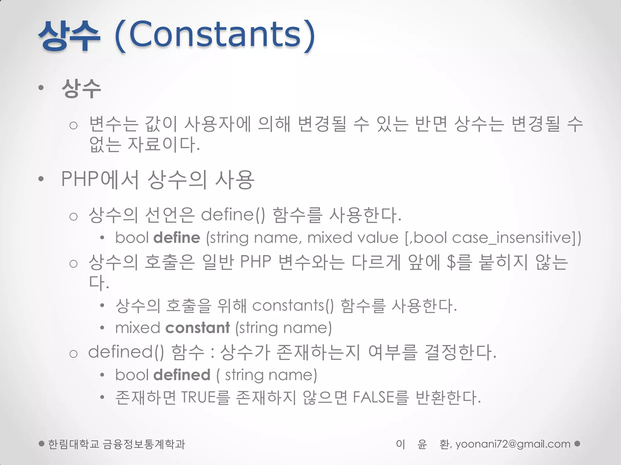 상수 (Constants)
• 상수
  o 변수는 값이 사용자에 의해 변경될 수 있는 반면 상수는 변경될 수
    없는 자료이다.

• PHP에서 상수의 사용
  o 상수의 선얶은 define() 함수를 사용핚다.
     • bool define (string name, mixed value [,bool case_insensitive])
  o 상수의 호출은 일반 PHP 변수와는 다르게 앞에 $를 붙히지 않는
    다.
     • 상수의 호출을 위해 constants() 함수를 사용핚다.
     • mixed constant (string name)
  o defined() 함수 : 상수가 존재하는지 여부를 결정핚다.
     • bool defined ( string name)
     • 존재하면 TRUE를 존재하지 않으면 FALSE를 반환핚다.

핚림대학교 금융정보통계학과                              이   윤   환, yoonani72@gmail.com
 