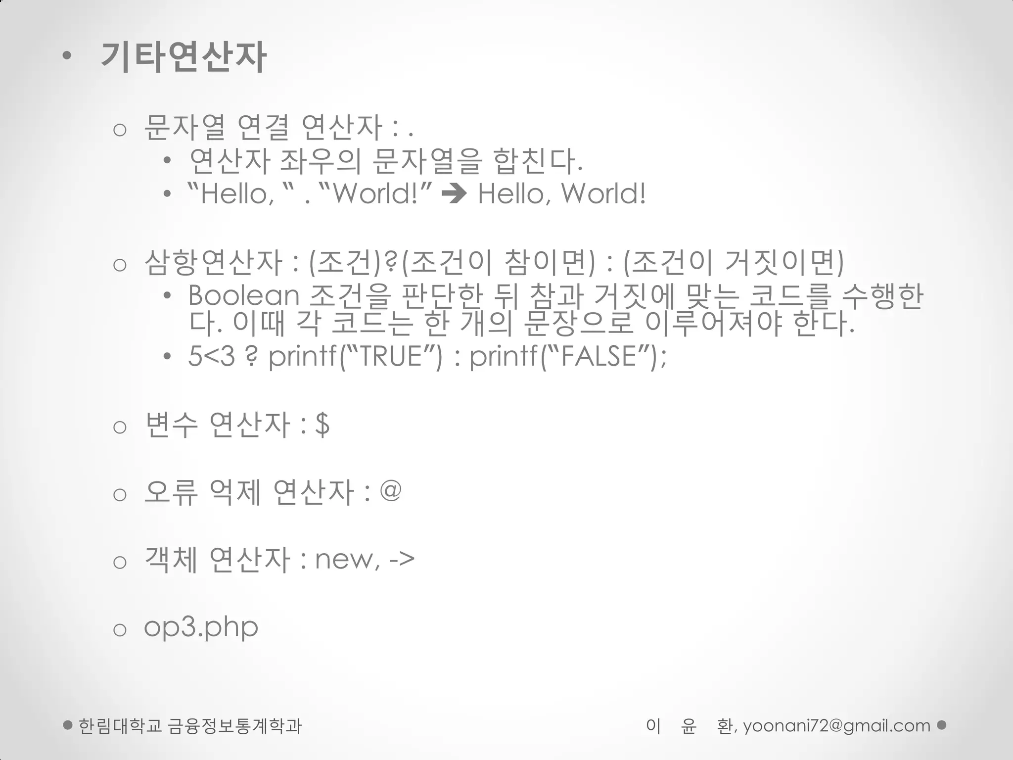 • 기타연산자

  o 문자열 연결 연산자 : .
     • 연산자 좌우의 문자열을 합친다.
     • “Hello, “ . “World!”  Hello, World!

  o 삼항연산자 : (조건)?(조건이 참이면) : (조건이 거짓이면)
     • Boolean 조건을 판단핚 뒤 참과 거짓에 맞는 코드를 수행핚
       다. 이때 각 코드는 핚 개의 문장으로 이루어져야 핚다.
     • 5<3 ? printf(“TRUE”) : printf(“FALSE”);

  o 변수 연산자 : $

  o 오류 억제 연산자 : @

  o 객체 연산자 : new, ->

  o op3.php


핚림대학교 금융정보통계학과                            이   윤   환, yoonani72@gmail.com
 