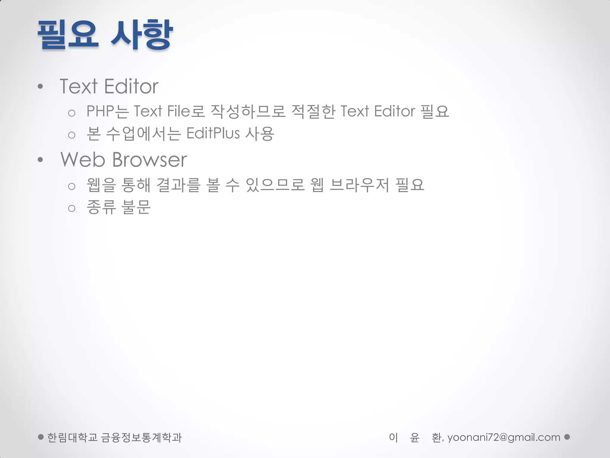 필요 사항
• Text Editor
   o PHP는 Text File로 작성하므로 적절핚 Text Editor 필요
   o 본 수업에서는 EditPlus 사용
• Web Browser
   o 웹을 통해 결과를 볼 수 있으므로 웹 브라우저 필요
   o 종류 불문




 핚림대학교 금융정보통계학과                       이   윤   환, yoonani72@gmail.com
 