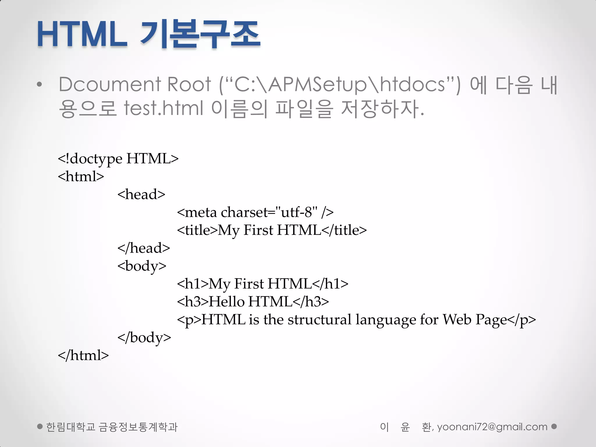 HTML 기본구조
• Dcoument Root (“C:APMSetuphtdocs”) 에 다음 내
  용으로 test.html 이름의 파일을 저장하자.

 <!doctype HTML>
 <html>
         <head>
                 <meta charset="utf-8" />
                 <title>My First HTML</title>
         </head>
         <body>
                 <h1>My First HTML</h1>
                 <h3>Hello HTML</h3>
                 <p>HTML is the structural language for Web Page</p>
         </body>
 </html>



핚림대학교 금융정보통계학과                                이   윤   환, yoonani72@gmail.com
 