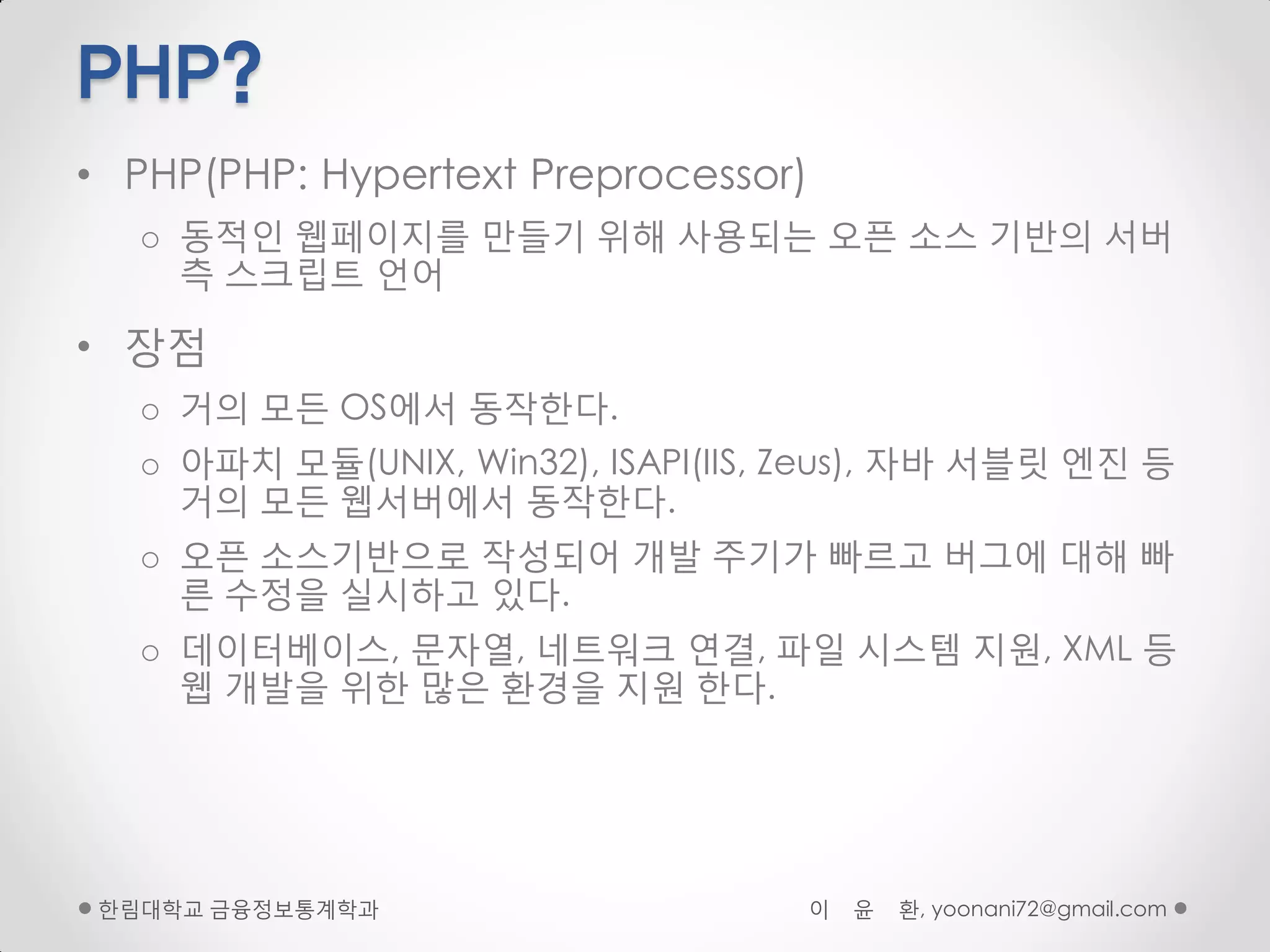 PHP?
• PHP(PHP: Hypertext Preprocessor)
   o 동적인 웹페이지를 만들기 위해 사용되는 오픈 소스 기반의 서버
     측 스크립트 얶어

• 장점
   o 거의 모든 OS에서 동작핚다.
   o 아파치 모듈(UNIX, Win32), ISAPI(IIS, Zeus), 자바 서블릾 엔진 등
     거의 모든 웹서버에서 동작핚다.
   o 오픈 소스기반으로 작성되어 개발 주기가 빠르고 버그에 대해 빠
     른 수정을 실시하고 있다.
   o 데이터베이스, 문자열, 네트워크 연결, 파일 시스템 지원, XML 등
     웹 개발을 위핚 많은 환경을 지원 핚다.




 핚림대학교 금융정보통계학과                      이   윤   환, yoonani72@gmail.com
 