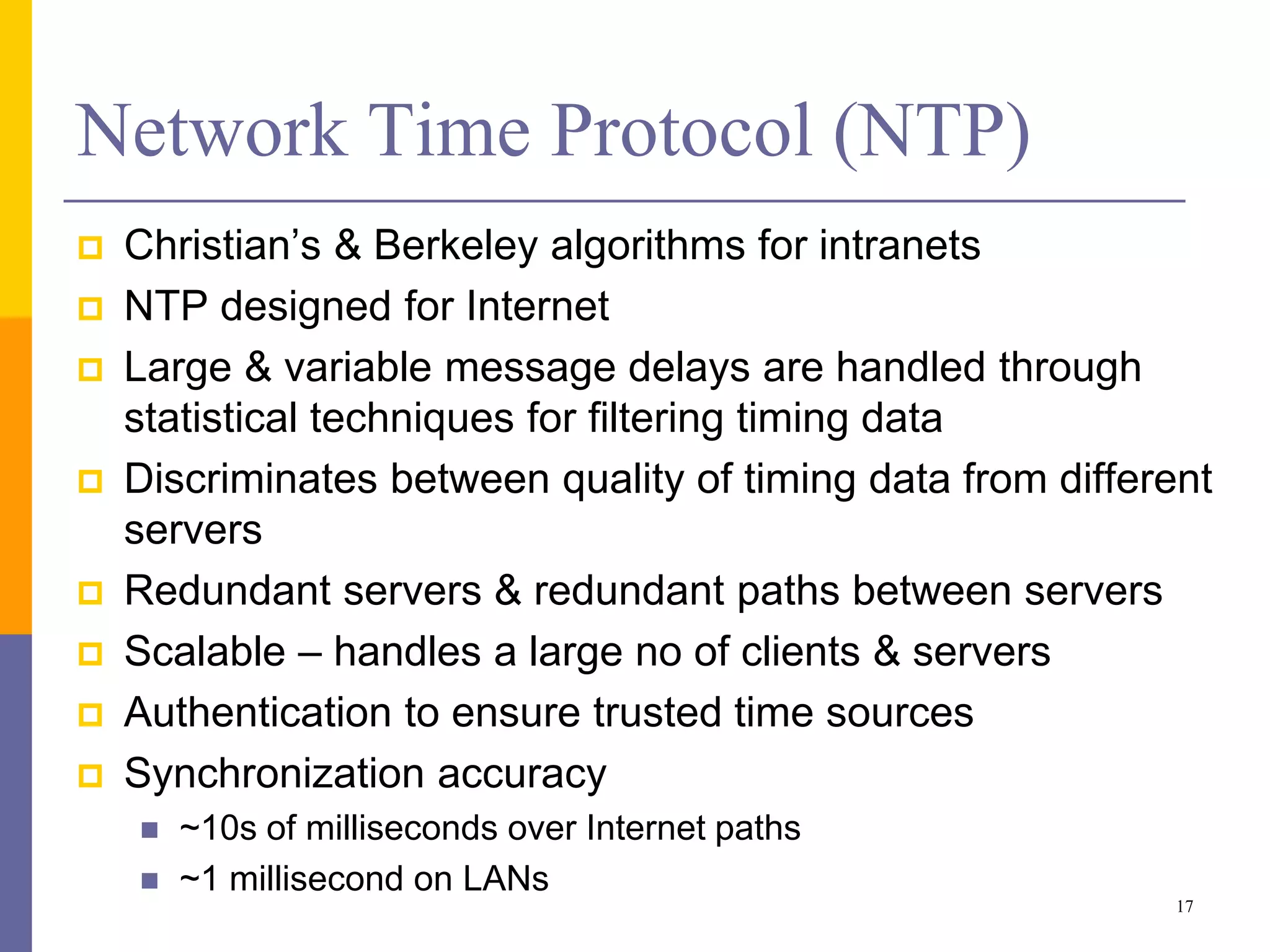 Network Time Protocol (NTP)
 Christian’s & Berkeley algorithms for intranets
 NTP designed for Internet
 Large & variable message delays are handled through
statistical techniques for filtering timing data
 Discriminates between quality of timing data from different
servers
 Redundant servers & redundant paths between servers
 Scalable – handles a large no of clients & servers
 Authentication to ensure trusted time sources
 Synchronization accuracy
 ~10s of milliseconds over Internet paths
 ~1 millisecond on LANs
17
 
