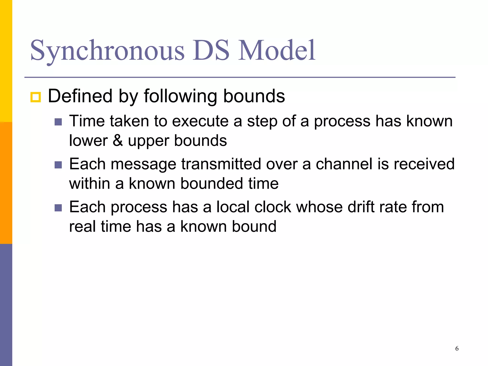 Synchronous DS Model
 Defined by following bounds
 Time taken to execute a step of a process has known
lower & upper bounds
 Each message transmitted over a channel is received
within a known bounded time
 Each process has a local clock whose drift rate from
real time has a known bound
6
 