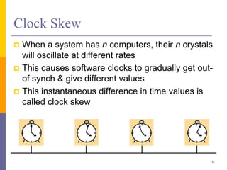 Clock Skew
 When a system has n computers, their n crystals
will oscillate at different rates
 This causes software clocks to gradually get out-
of synch & give different values
 This instantaneous difference in time values is
called clock skew
14
 