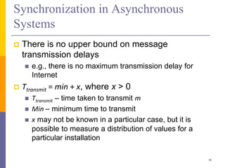 Synchronization in Asynchronous
Systems
 There is no upper bound on message
transmission delays
 e.g., there is no maximum transmission delay for
Internet
 Ttransmit = min + x, where x > 0
 Ttransmit – time taken to transmit m
 Min – minimum time to transmit
 x may not be known in a particular case, but it is
possible to measure a distribution of values for a
particular installation
16
 