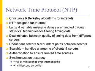 Network Time Protocol (NTP)
 Christian’s & Berkeley algorithms for intranets
 NTP designed for Internet
 Large & variable message delays are handled through
statistical techniques for filtering timing data
 Discriminates between quality of timing data from different
servers
 Redundant servers & redundant paths between servers
 Scalable – handles a large no of clients & servers
 Authentication to ensure trusted time sources
 Synchronization accuracy
 ~10s of milliseconds over Internet paths
 ~1 millisecond on LANs
17
 
