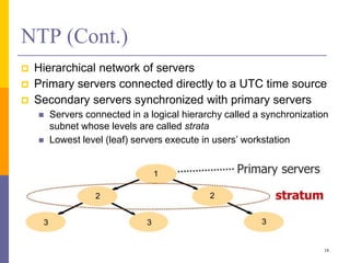 NTP (Cont.)
 Hierarchical network of servers
 Primary servers connected directly to a UTC time source
 Secondary servers synchronized with primary servers
 Servers connected in a logical hierarchy called a synchronization
subnet whose levels are called strata
 Lowest level (leaf) servers execute in users’ workstation
18
 