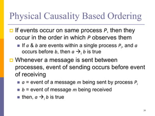 Physical Causality Based Ordering
 If events occur on same process P, then they
occur in the order in which P observes them
 If a & b are events within a single process Pi, and a
occurs before b, then a i b is true
 Whenever a message is sent between
processes, event of sending occurs before event
of receiving
 a = event of a message m being sent by process Pi
 b = event of message m being received
 then, a i b is true
20
 