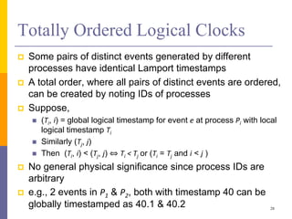 Totally Ordered Logical Clocks
 Some pairs of distinct events generated by different
processes have identical Lamport timestamps
 A total order, where all pairs of distinct events are ordered,
can be created by noting IDs of processes
 Suppose,
 (Ti, i) = global logical timestamp for event e at process Pi with local
logical timestamp Ti
 Similarly (Tj, j)
 Then (Ti, i) < (Tj, j) ⇔ Ti < Tj or (Ti = Tj and i < j )
 No general physical significance since process IDs are
arbitrary
 e.g., 2 events in P1 & P2, both with timestamp 40 can be
globally timestamped as 40.1 & 40.2 28
 
