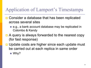 Application of Lamport’s Timestamps
 Consider a database that has been replicated
across several sites
 e.g., a bank account database may be replicated in
Colombo & Kandy
 A query is always forwarded to the nearest copy
(for fast response)
 Update costs are higher since each update must
be carried out at each replica in same order
 Why?
29
 