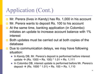 Application (Cont.)
 Mr. Perera (lives in Kandy) has Rs. 1,000 in his account
 Mr. Perera wants to deposit Rs. 100 to his account
 At the same time, banking application (in Colombo)
initiates an update to increase account balance with 1%
interest
 Both updates must be carried out at both copies of the
database
 Due to communication delays, we may have following
situation:
 In Kandy DB, Mr. Perera’s deposit is performed before interest
update  (Rs. 1000 + Rs. 100) * 1.01 = Rs. 1,111
 In Colombo DB, interest update is performed before Mr. Perera’s
deposit  (Rs. 1000 * 1.01) + Rs. 100 = Rs. 1,110
30
 