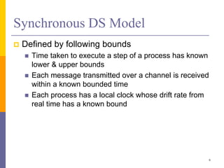 Synchronous DS Model
 Defined by following bounds
 Time taken to execute a step of a process has known
lower & upper bounds
 Each message transmitted over a channel is received
within a known bounded time
 Each process has a local clock whose drift rate from
real time has a known bound
6
 