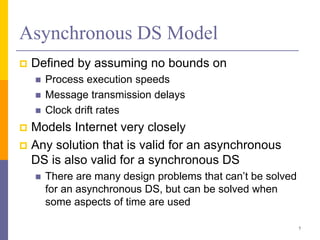 Asynchronous DS Model
 Defined by assuming no bounds on
 Process execution speeds
 Message transmission delays
 Clock drift rates
 Models Internet very closely
 Any solution that is valid for an asynchronous
DS is also valid for a synchronous DS
 There are many design problems that can’t be solved
for an asynchronous DS, but can be solved when
some aspects of time are used
7
 