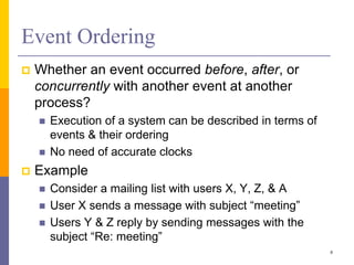 Event Ordering
 Whether an event occurred before, after, or
concurrently with another event at another
process?
 Execution of a system can be described in terms of
events & their ordering
 No need of accurate clocks
 Example
 Consider a mailing list with users X, Y, Z, & A
 User X sends a message with subject “meeting”
 Users Y & Z reply by sending messages with the
subject “Re: meeting”
8
 